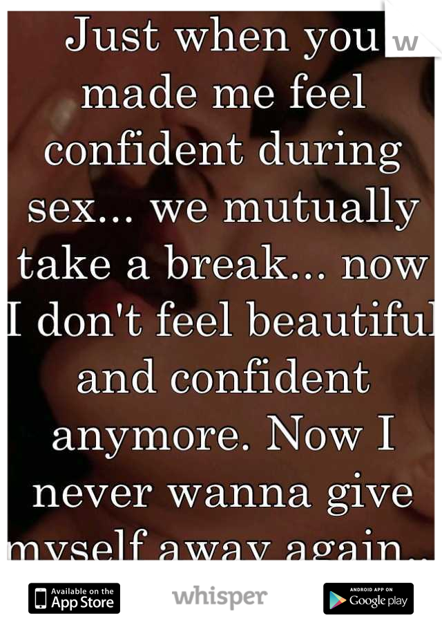 Just when you made me feel confident during sex... we mutually take a break... now I don't feel beautiful and confident anymore. Now I never wanna give myself away again... I'm too scared now. 