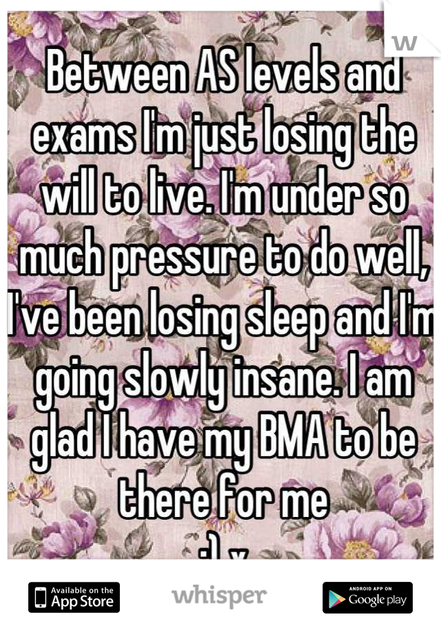 Between AS levels and exams I'm just losing the will to live. I'm under so much pressure to do well, I've been losing sleep and I'm going slowly insane. I am glad I have my BMA to be there for me 
;) x