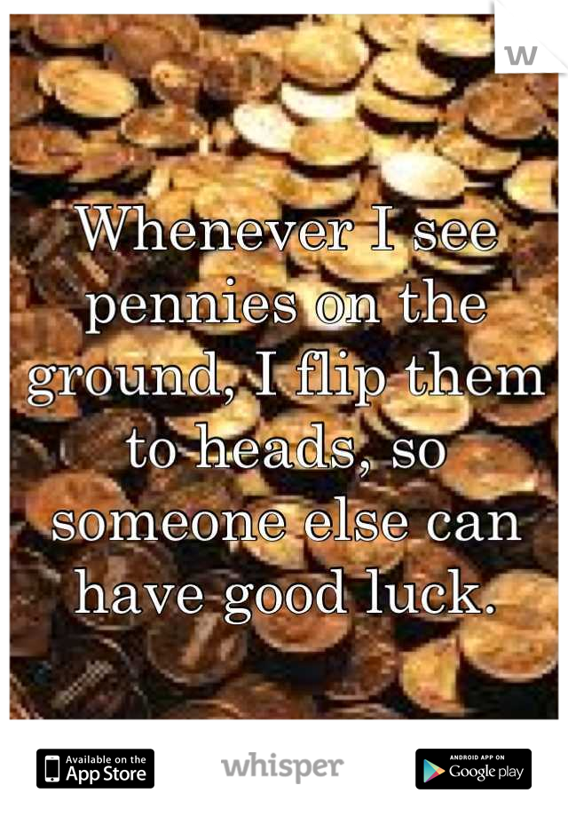 Whenever I see pennies on the ground, I flip them to heads, so someone else can have good luck.