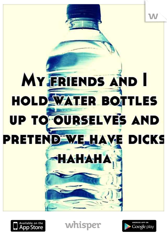 My friends and I hold water bottles up to ourselves and pretend we have dicks hahaha