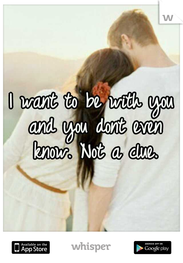 I want to be with you and you dont even know. Not a clue.