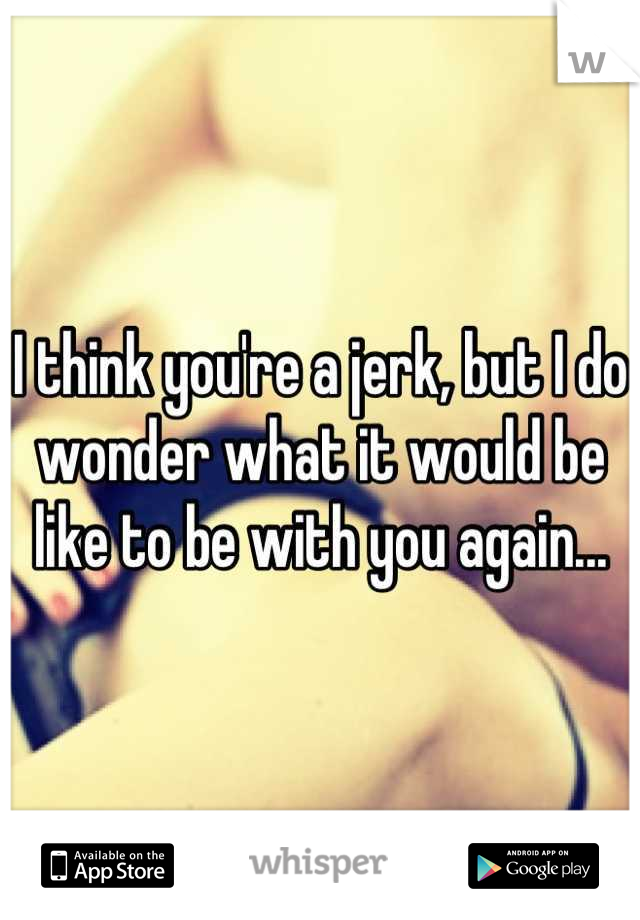 I think you're a jerk, but I do wonder what it would be like to be with you again...