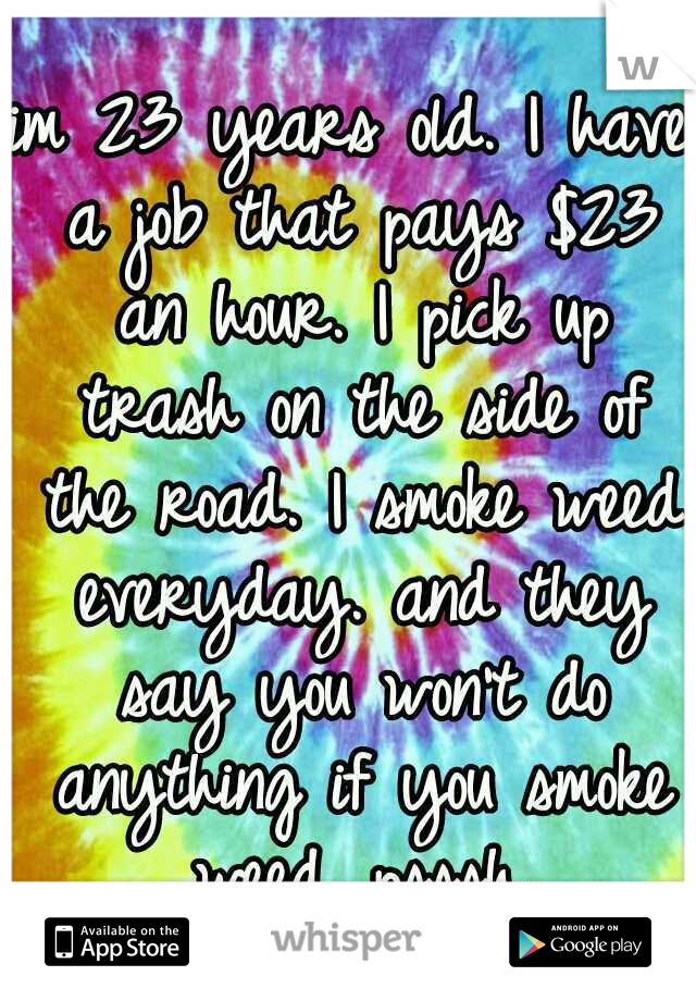 im 23 years old. I have a job that pays $23 an hour. I pick up trash on the side of the road. I smoke weed everyday. and they say you won't do anything if you smoke weed. psssh.