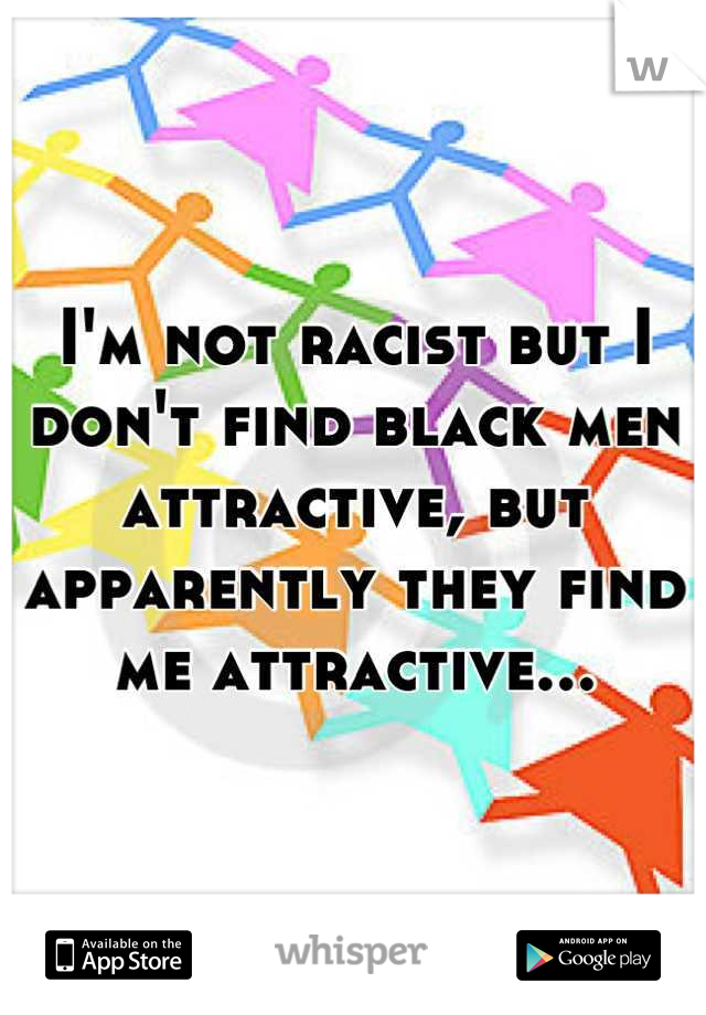 I'm not racist but I don't find black men attractive, but apparently they find me attractive...