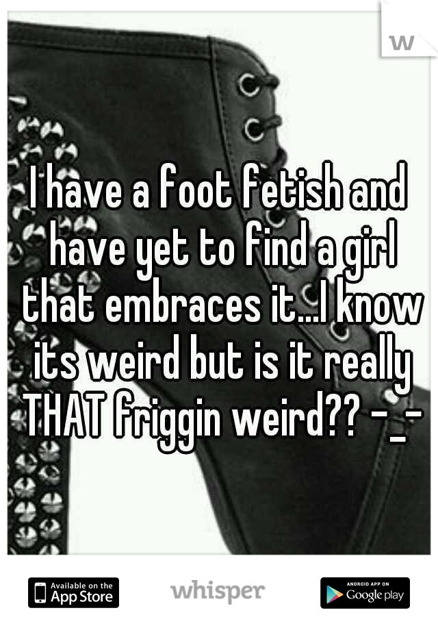 I have a foot fetish and have yet to find a girl that embraces it...I know its weird but is it really THAT friggin weird?? -_-