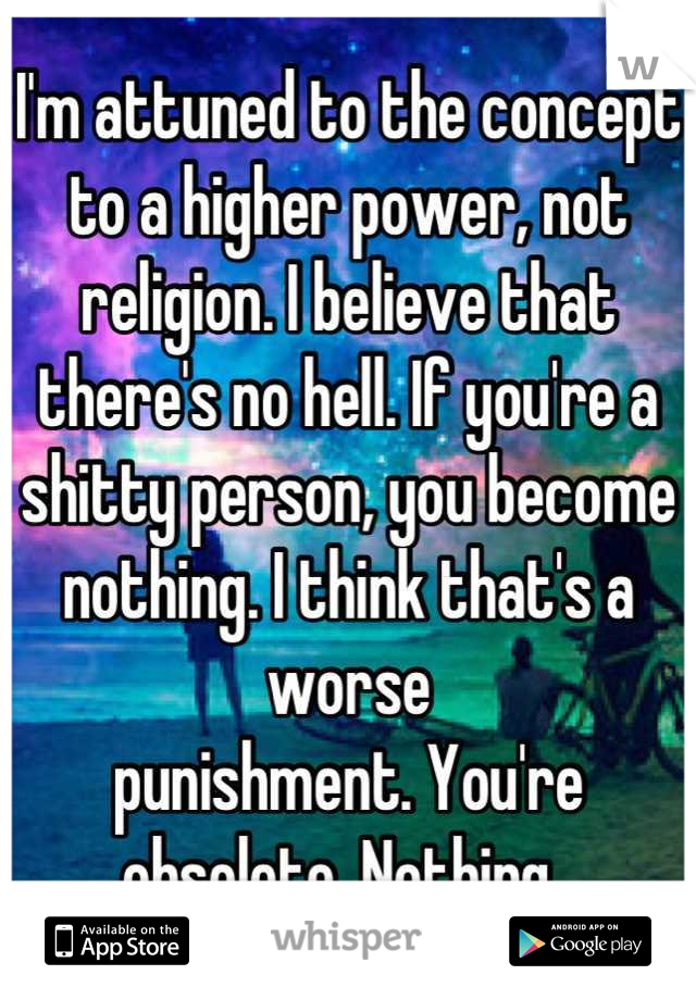 I'm attuned to the concept to a higher power, not religion. I believe that there's no hell. If you're a shitty person, you become nothing. I think that's a worse 
punishment. You're obsolete. Nothing. 