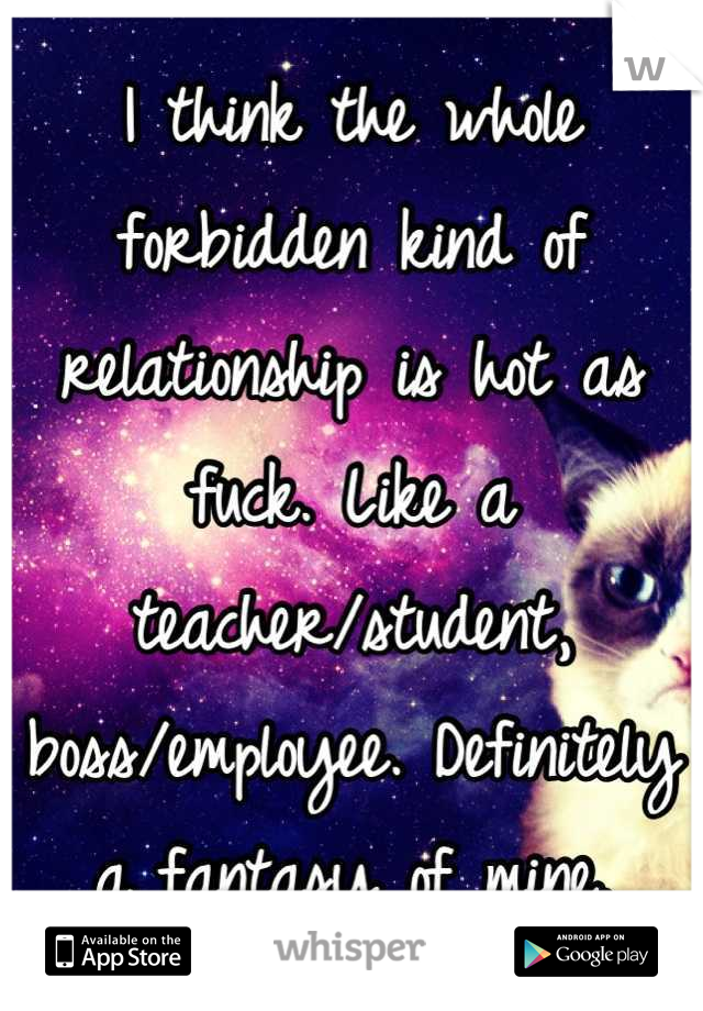 I think the whole forbidden kind of relationship is hot as fuck. Like a teacher/student, boss/employee. Definitely a fantasy of mine.