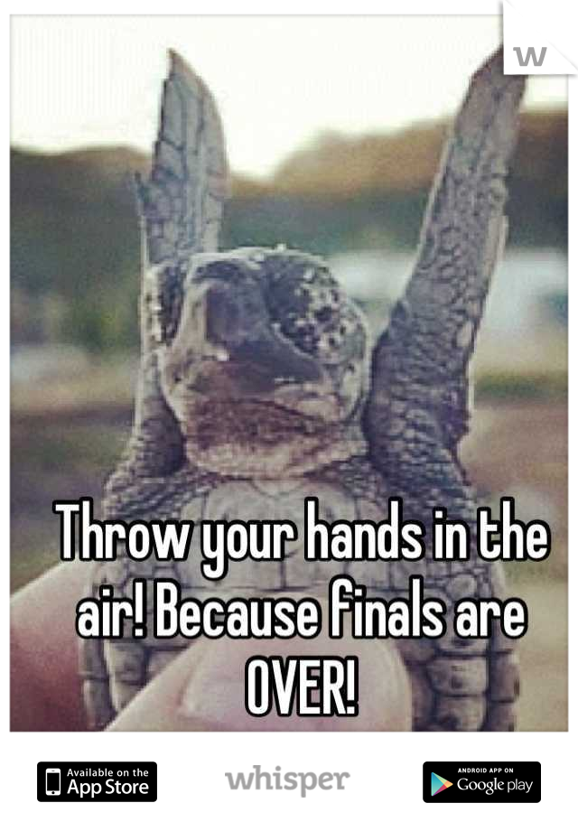 Throw your hands in the air! Because finals are OVER!