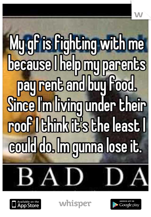 My gf is fighting with me because I help my parents pay rent and buy food. Since I'm living under their roof I think it's the least I could do. Im gunna lose it. 