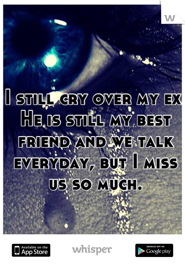 I still cry over my ex. He is still my best friend and we talk everyday, but I miss us so much.