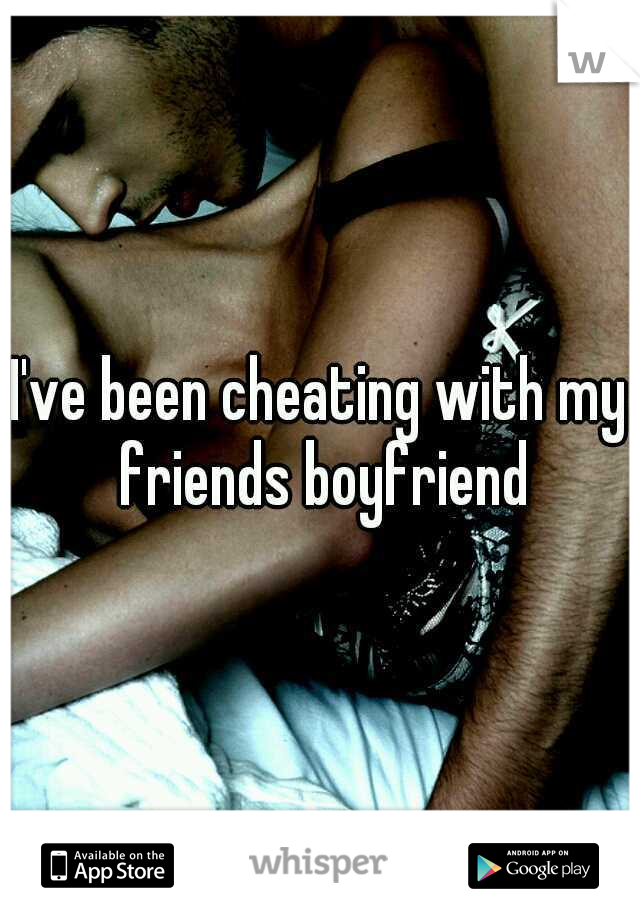 I've been cheating with my friends boyfriend
