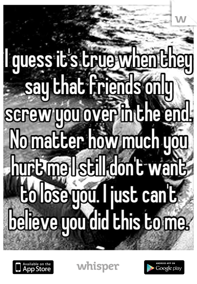 I guess it's true when they say that friends only screw you over in the end. No matter how much you hurt me I still don't want to lose you. I just can't believe you did this to me.
