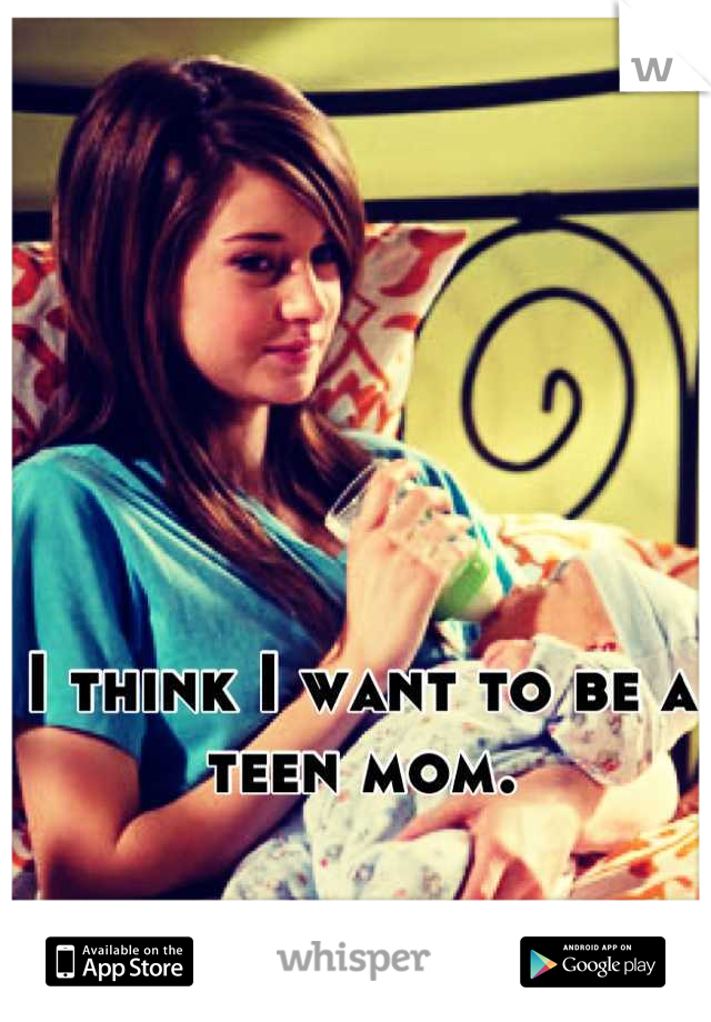 I think I want to be a teen mom.