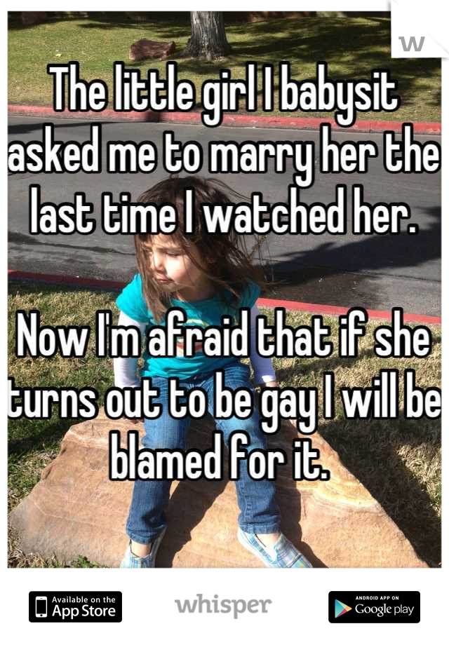 The little girl I babysit asked me to marry her the last time I watched her. 

Now I'm afraid that if she turns out to be gay I will be blamed for it. 