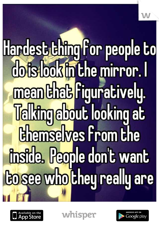 Hardest thing for people to do is look in the mirror. I mean that figuratively. Talking about looking at themselves from the inside.  People don't want to see who they really are