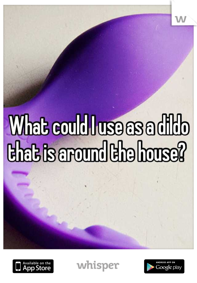 What could I use as a dildo that is around the house? 