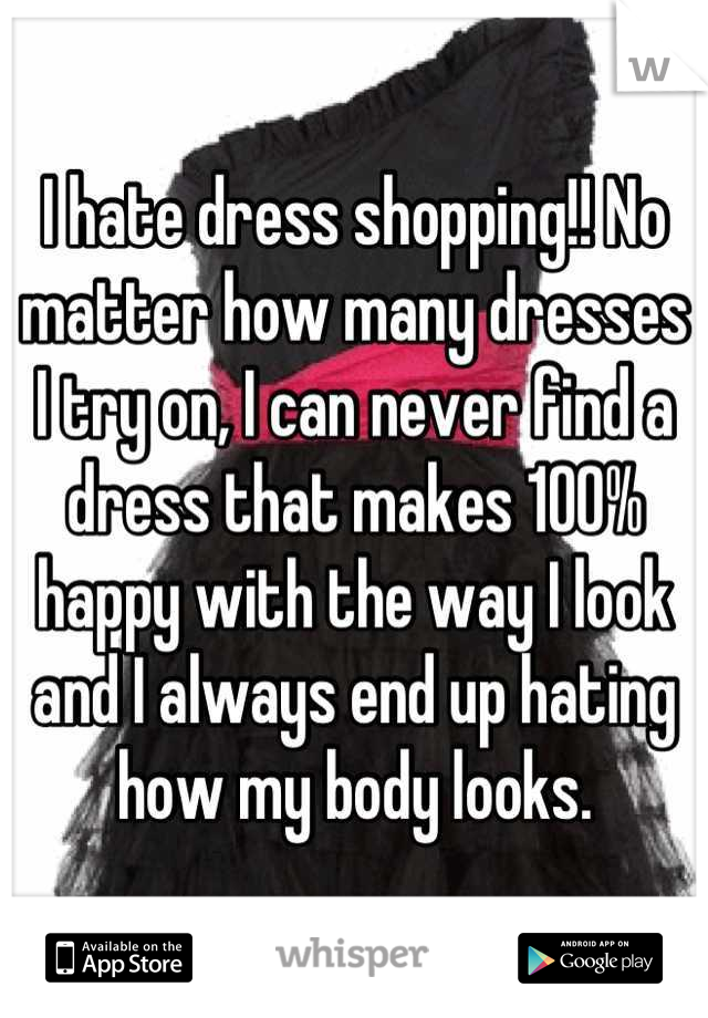 I hate dress shopping!! No matter how many dresses I try on, I can never find a dress that makes 100% happy with the way I look and I always end up hating how my body looks.