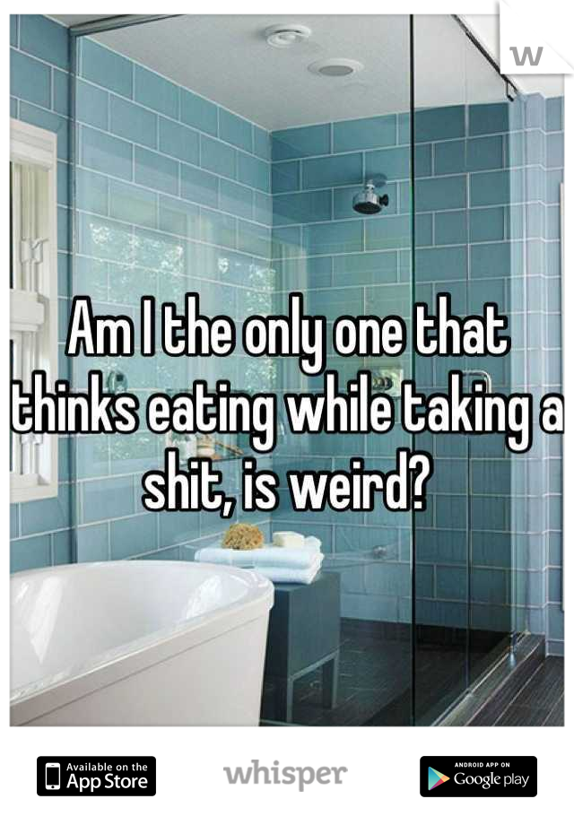 Am I the only one that thinks eating while taking a shit, is weird?