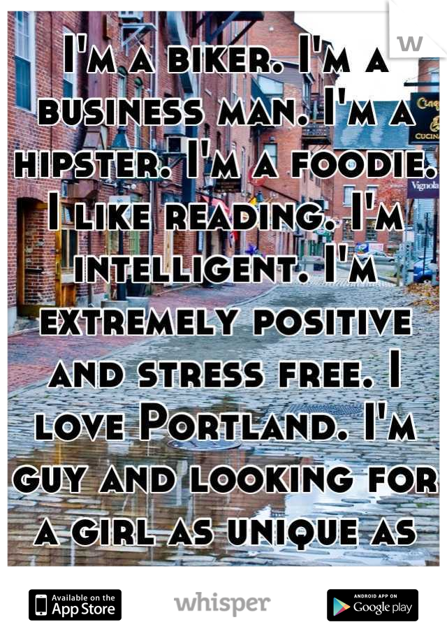 I'm a biker. I'm a business man. I'm a hipster. I'm a foodie. I like reading. I'm intelligent. I'm extremely positive and stress free. I love Portland. I'm guy and looking for a girl as unique as me.