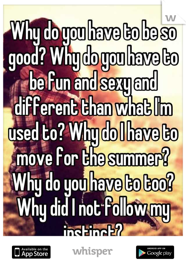 Why do you have to be so good? Why do you have to be fun and sexy and different than what I'm used to? Why do I have to move for the summer? Why do you have to too? Why did I not follow my instinct?