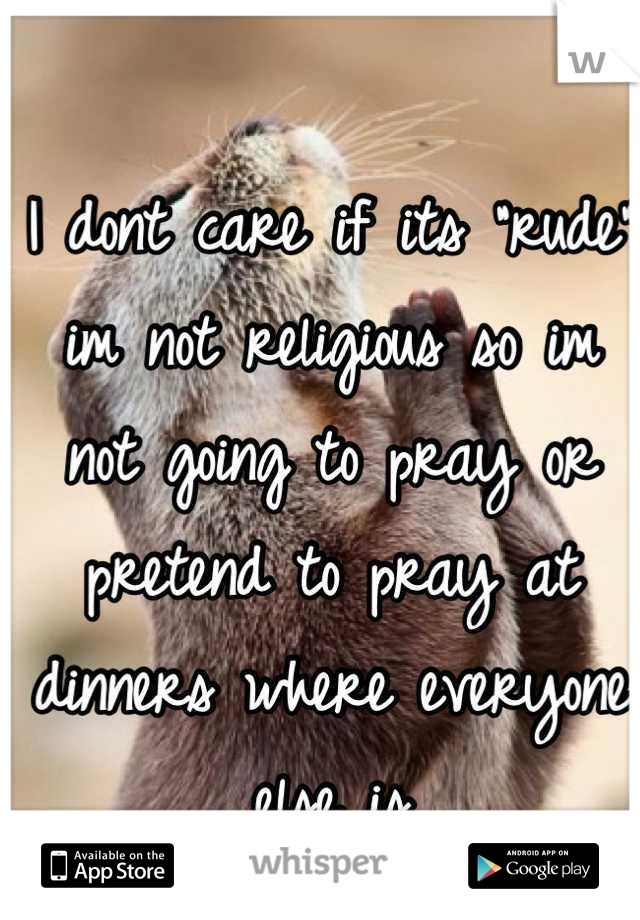 I dont care if its "rude" im not religious so im not going to pray or pretend to pray at dinners where everyone else is