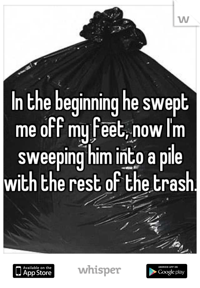 In the beginning he swept me off my feet, now I'm sweeping him into a pile with the rest of the trash.