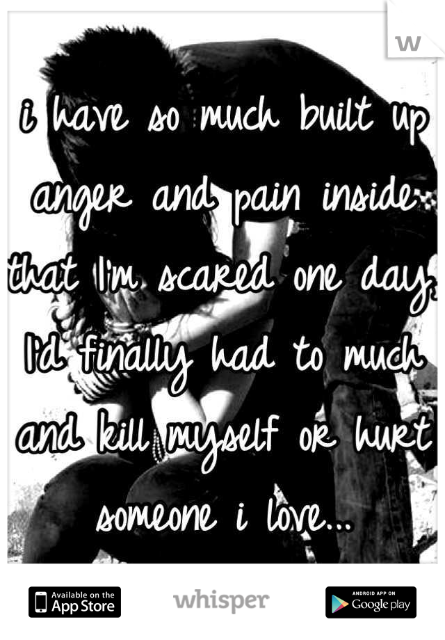 i have so much built up anger and pain inside that I'm scared one day, I'd finally had to much and kill myself or hurt someone i love...