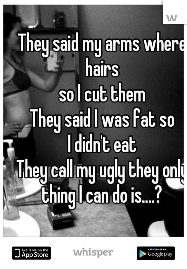 They said my arms where hairs 
so I cut them 
They said I was fat so
I didn't eat
They call my ugly they only thing I can do is....?