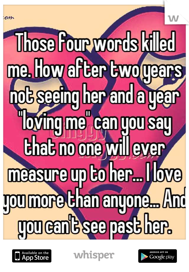 Those four words killed me. How after two years not seeing her and a year "loving me" can you say that no one will ever measure up to her... I love you more than anyone... And you can't see past her.