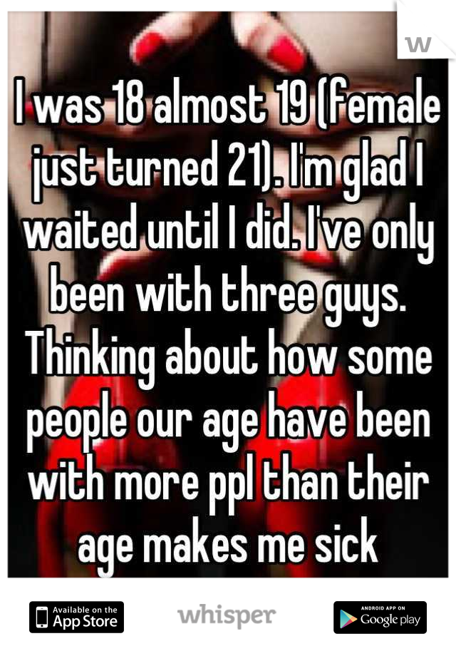 I was 18 almost 19 (female just turned 21). I'm glad I waited until I did. I've only been with three guys. Thinking about how some people our age have been with more ppl than their age makes me sick