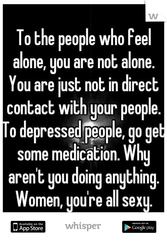 To the people who feel alone, you are not alone. You are just not in direct contact with your people. To depressed people, go get some medication. Why aren't you doing anything. Women, you're all sexy.