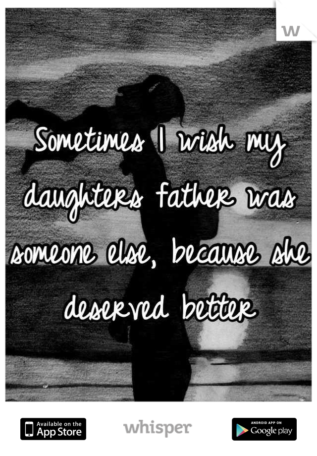 Sometimes I wish my daughters father was someone else, because she deserved better