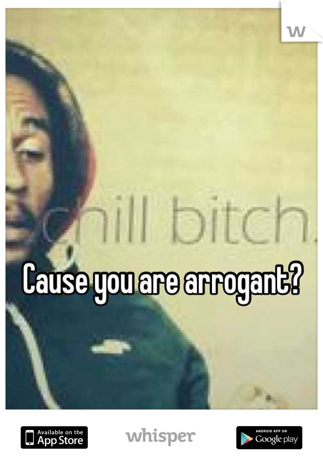 Cause you are arrogant?