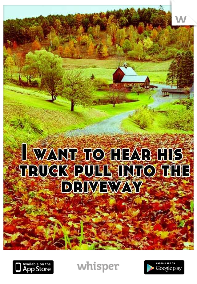 I want to hear his truck pull into the driveway 