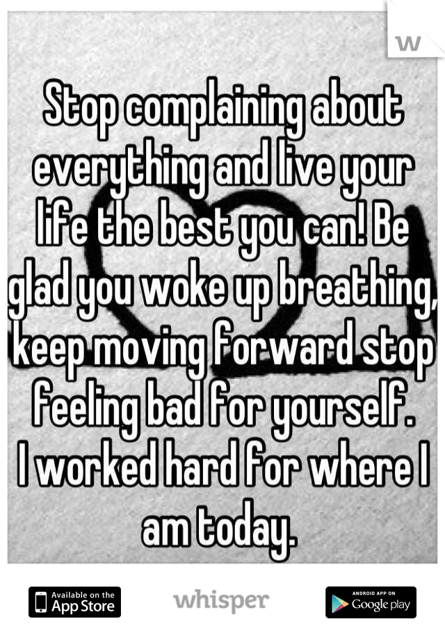 Stop complaining about everything and live your life the best you can! Be glad you woke up breathing, keep moving forward stop feeling bad for yourself. 
I worked hard for where I am today. 
