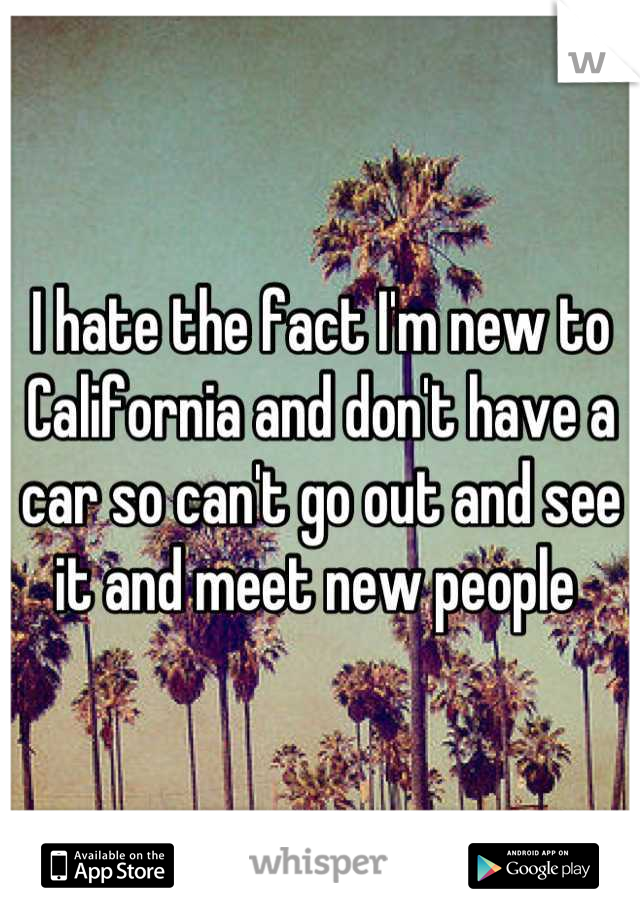 I hate the fact I'm new to California and don't have a car so can't go out and see it and meet new people 