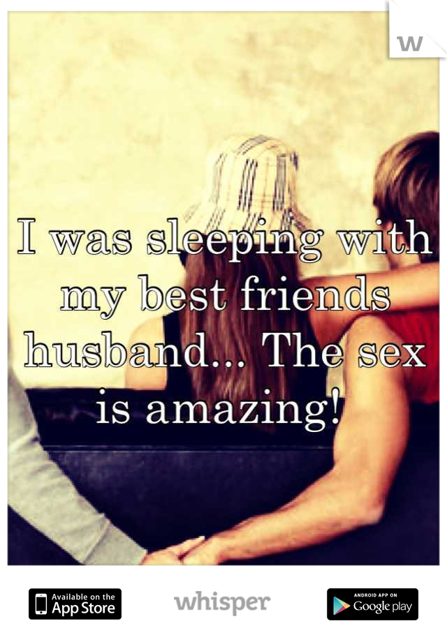I was sleeping with my best friends husband... The sex is amazing! 