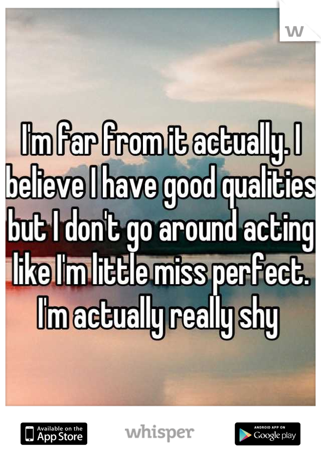 I'm far from it actually. I believe I have good qualities but I don't go around acting like I'm little miss perfect. I'm actually really shy 