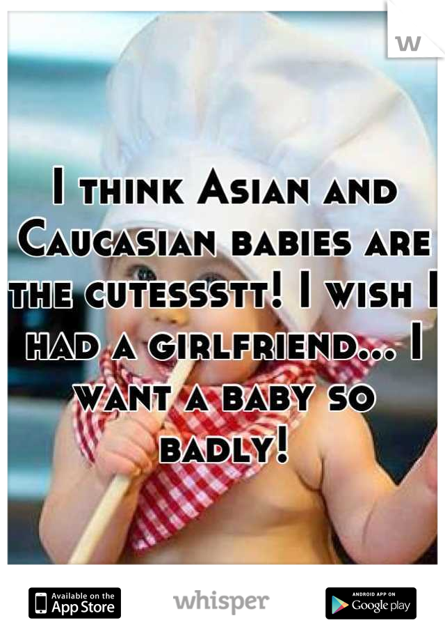 I think Asian and Caucasian babies are the cutessstt! I wish I had a girlfriend... I want a baby so badly!