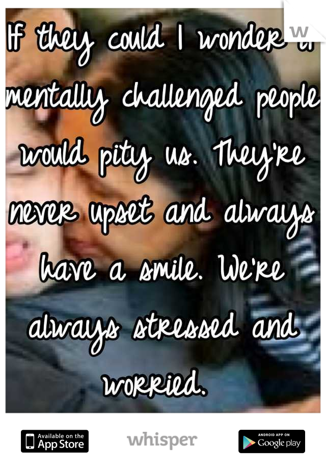 If they could I wonder if mentally challenged people would pity us. They're never upset and always have a smile. We're always stressed and worried. 
