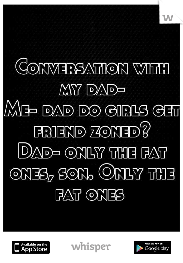 Conversation with my dad-
Me- dad do girls get friend zoned? 
Dad- only the fat ones, son. Only the fat ones 