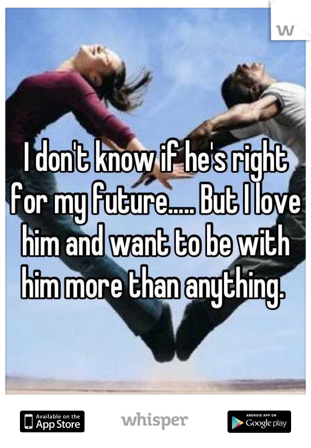 I don't know if he's right for my future..... But I love him and want to be with him more than anything. 