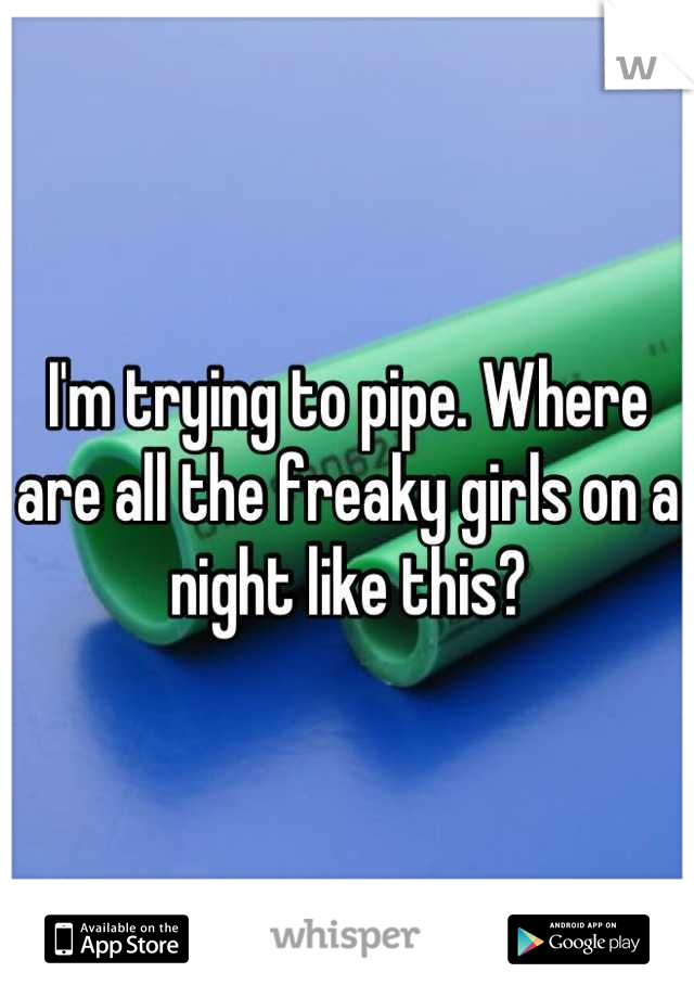 I'm trying to pipe. Where are all the freaky girls on a night like this?