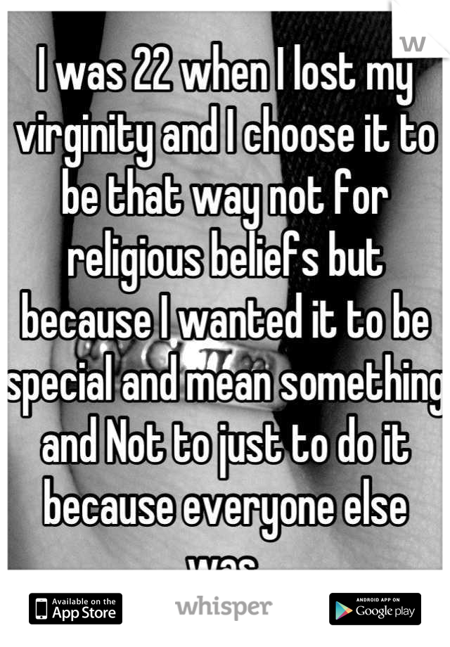 I was 22 when I lost my virginity and I choose it to be that way not for religious beliefs but because I wanted it to be special and mean something and Not to just to do it because everyone else was.