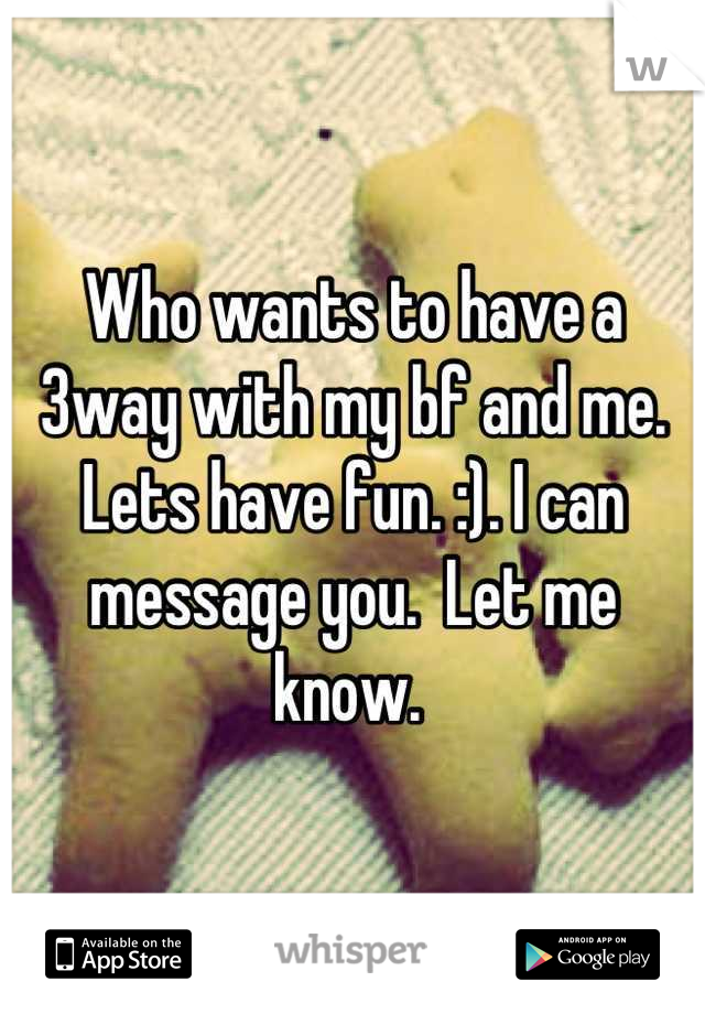 Who wants to have a 3way with my bf and me.  Lets have fun. :). I can message you.  Let me know. 