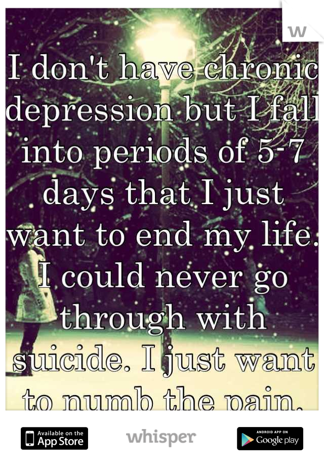 I don't have chronic depression but I fall into periods of 5-7 days that I just want to end my life. I could never go through with suicide. I just want to numb the pain.