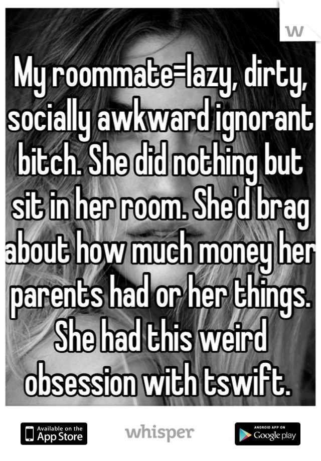 My roommate=lazy, dirty, socially awkward ignorant bitch. She did nothing but sit in her room. She'd brag about how much money her parents had or her things. She had this weird obsession with tswift. 