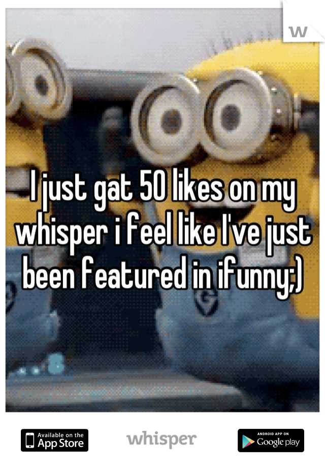 I just gat 50 likes on my whisper i feel like I've just been featured in ifunny;)