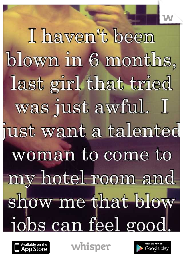 I haven't been blown in 6 months, last girl that tried was just awful.  I just want a talented woman to come to my hotel room and show me that blow jobs can feel good. Right now!