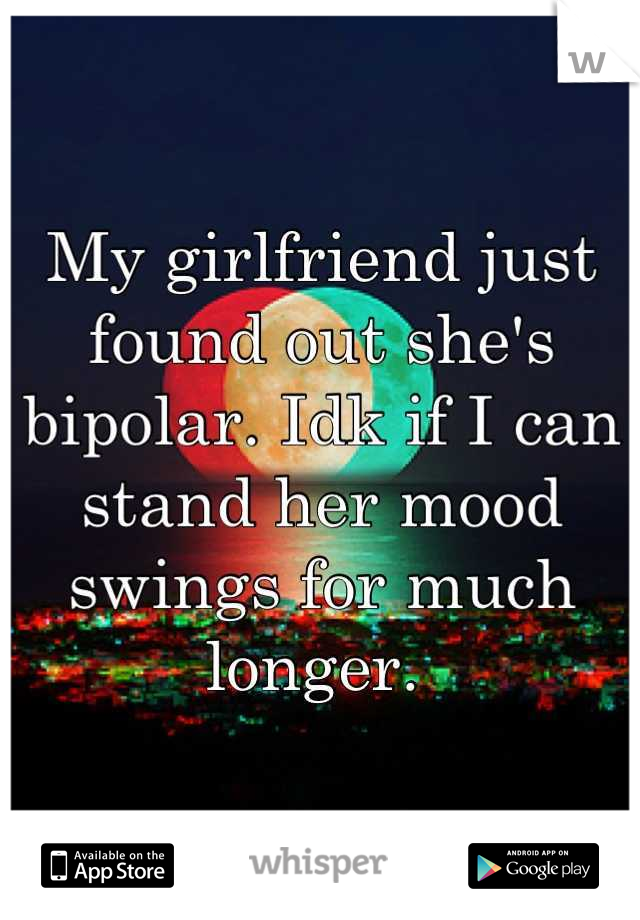 My girlfriend just found out she's bipolar. Idk if I can stand her mood swings for much longer. 